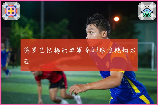 德罗巴忆梅西单赛季63球惊艳切尔西