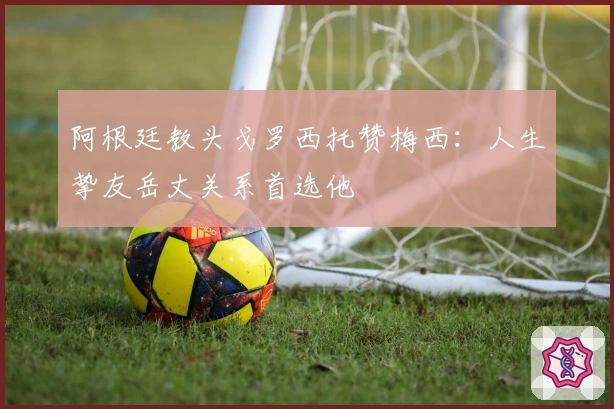 阿根廷教头戈罗西托赞梅西：人生挚友岳丈关系首选他