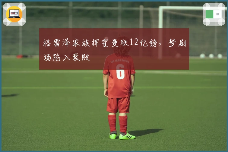 格雷泽家族挥霍曼联12亿镑，梦剧场陷入衰败