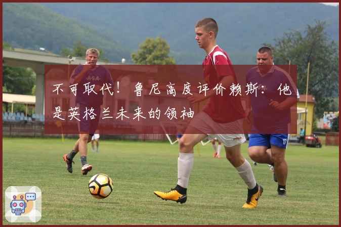 不可取代！鲁尼高度评价赖斯：他是英格兰未来的领袖