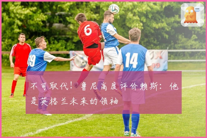 不可取代!鲁尼高度评价赖斯:他是英格兰未来的领袖