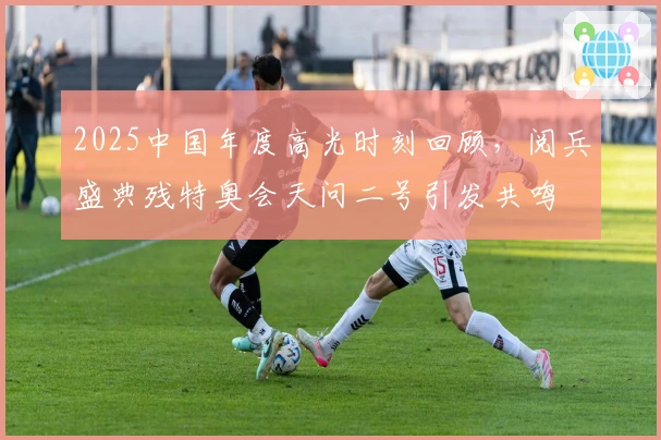2025中国年度高光时刻回顾，阅兵盛典残特奥会天问二号引发共鸣