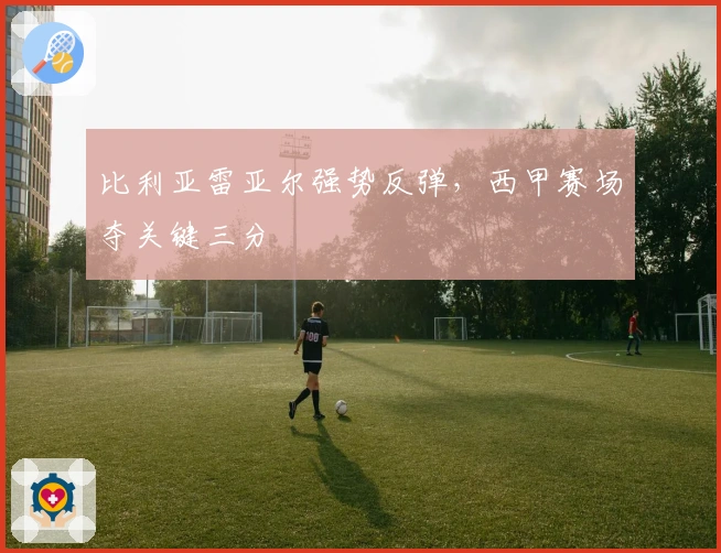 比利亚雷亚尔强势反弹，西甲赛场夺关键三分