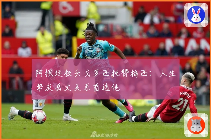 阿根廷教头戈罗西托赞梅西：人生挚友岳丈关系首选他