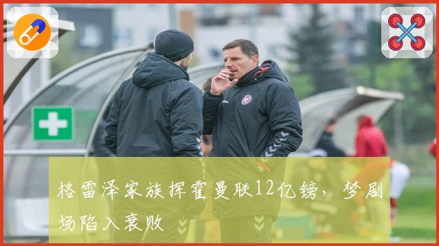 格雷泽家族挥霍曼联12亿镑，梦剧场陷入衰败