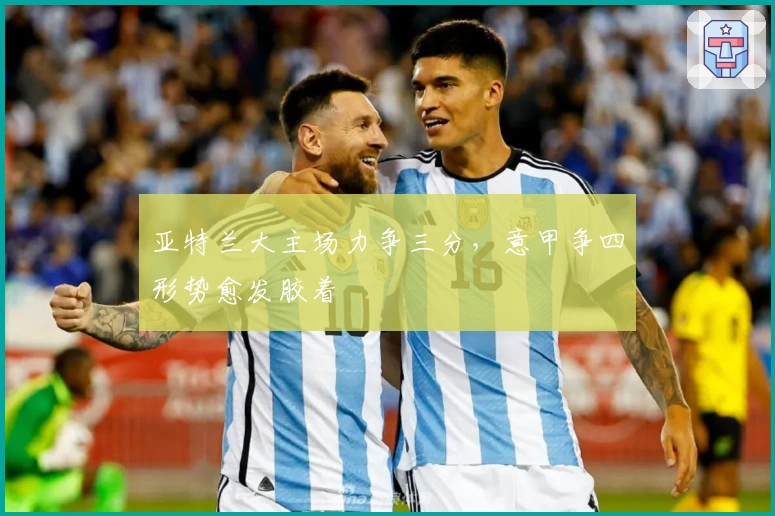 亚特兰大主场力争三分,意甲争四形势愈发胶着