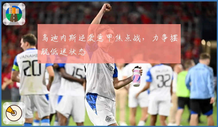 乌迪内斯逆袭意甲焦点战，力争摆脱低迷状态