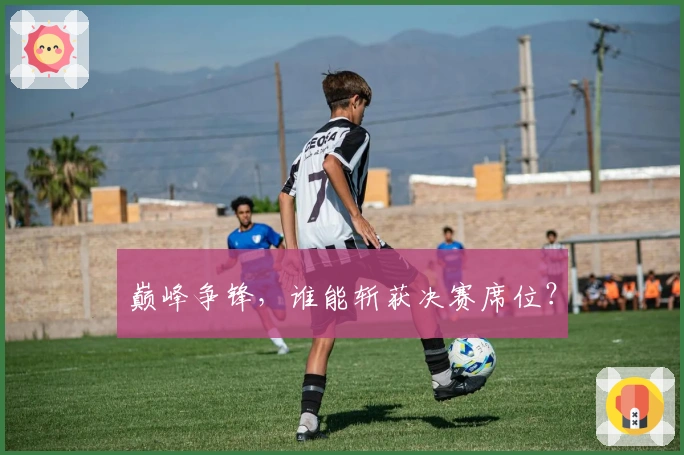 巅峰争锋，谁能斩获决赛席位？