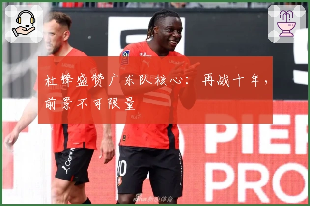 杜锋盛赞广东队核心：再战十年，前景不可限量