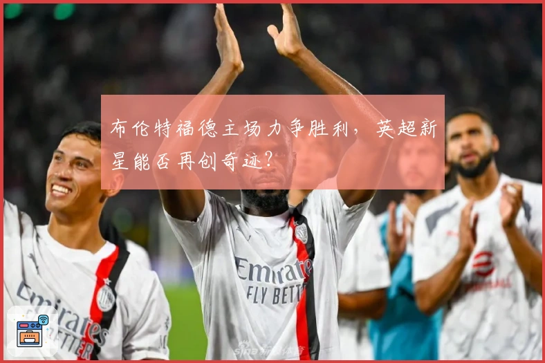 布伦特福德主场力争胜利，英超新星能否再创奇迹？